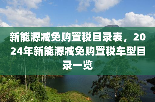 新能源减免购置税目录表，2024年新能源减免购置税车型目录一览