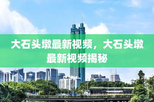 大石頭墩最新視頻，大石頭墩最新視頻揭秘