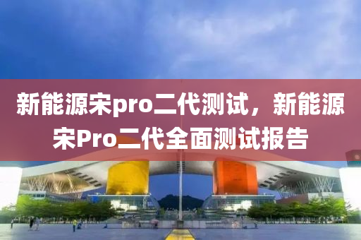 新能源宋pro二代测试，新能源宋Pro二代全面测试报告