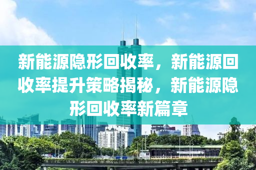 新能源隐形回收率，新能源回收率提升策略揭秘，新能源隐形回收率新篇章