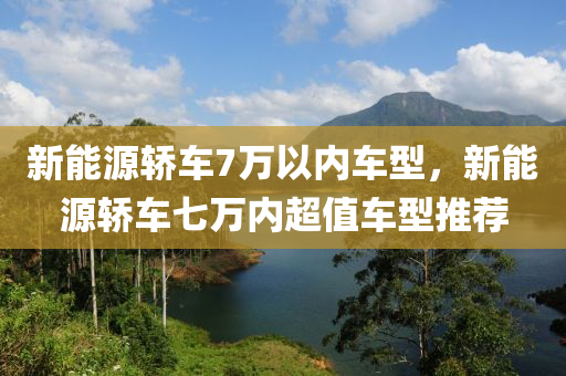 新能源轿车7万以内车型，新能源轿车七万内超值车型推荐