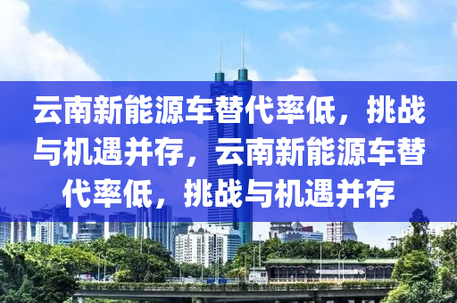 云南新能源車替代率低，挑戰(zhàn)與機(jī)遇并存，云南新能源車替代率低，挑戰(zhàn)與機(jī)遇并存