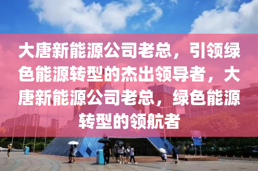 大唐新能源公司老总，引领绿色能源转型的杰出领导者，大唐新能源公司老总，绿色能源转型的领航者