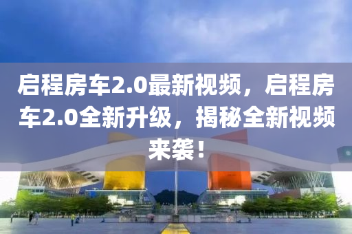 启程房车2.0最新视频，启程房车2.0全新升级，揭秘全新视频来袭！