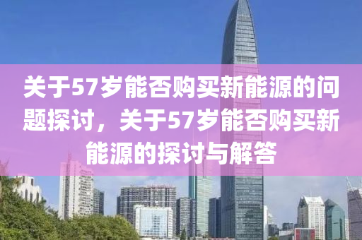 关于57岁能否购买新能源的问题探讨，关于57岁能否购买新能源的探讨与解答