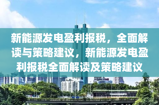 新能源發(fā)電盈利報稅，全面解讀與策略建議，新能源發(fā)電盈利報稅全面解讀及策略建議