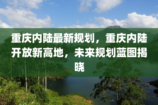 重庆内陆最新规划，重庆内陆开放新高地，未来规划蓝图揭晓