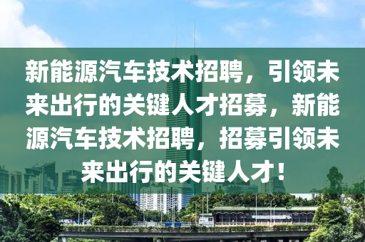 新能源汽車技術(shù)招聘，引領(lǐng)未來出行的關(guān)鍵人才招募，新能源汽車技術(shù)招聘，招募引領(lǐng)未來出行的關(guān)鍵人才！