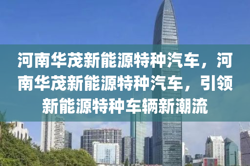 河南华茂新能源特种汽车，河南华茂新能源特种汽车，引领新能源特种车辆新潮流