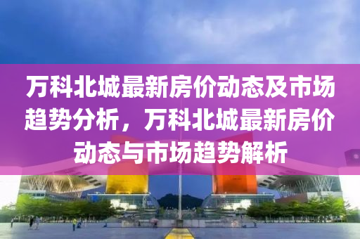 萬科北城最新房價動態(tài)及市場趨勢分析，萬科北城最新房價動態(tài)與市場趨勢解析