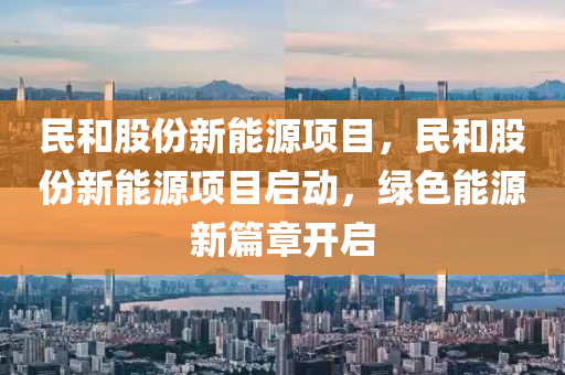 民和股份新能源项目，民和股份新能源项目启动，绿色能源新篇章开启