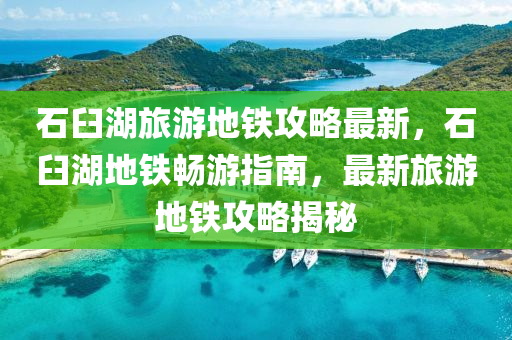 石臼湖旅游地鐵攻略最新，石臼湖地鐵暢游指南，最新旅游地鐵攻略揭秘