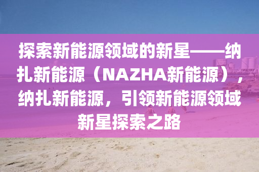 探索新能源领域的新星——纳扎新能源（NAZHA新能源），纳扎新能源，引领新能源领域新星探索之路