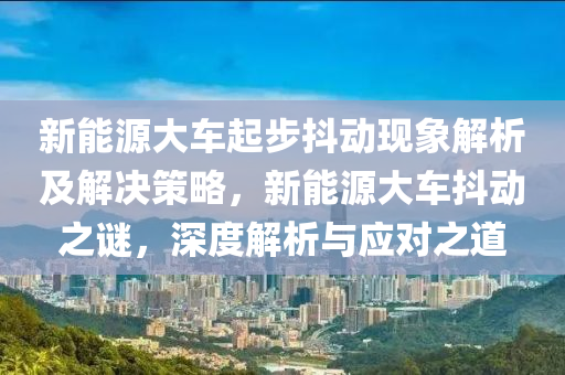 新能源大車起步抖動現(xiàn)象解析及解決策略，新能源大車抖動之謎，深度解析與應(yīng)對之道