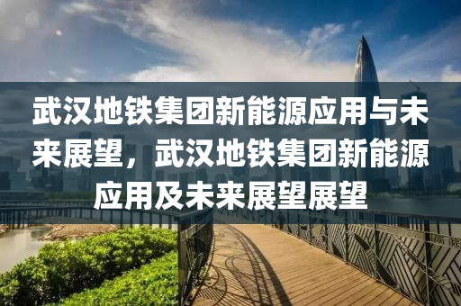 武汉地铁集团新能源应用与未来展望，武汉地铁集团新能源应用及未来展望展望