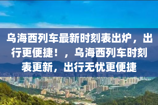 乌海西列车最新时刻表出炉，出行更便捷！，乌海西列车时刻表更新，出行无忧更便捷