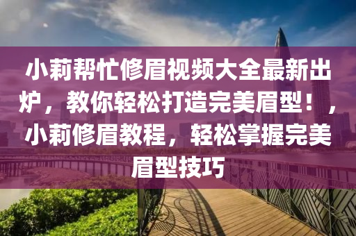 小莉帮忙修眉视频大全最新出炉，教你轻松打造完美眉型！，小莉修眉教程，轻松掌握完美眉型技巧