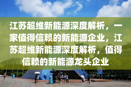 江苏超维新能源深度解析，一家值得信赖的新能源企业，江苏超维新能源深度解析，值得信赖的新能源龙头企业