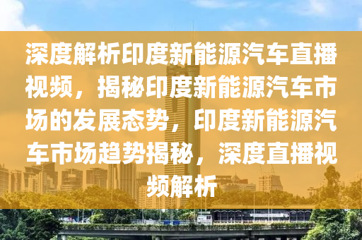 深度解析印度新能源汽車直播視頻，揭秘印度新能源汽車市場的發(fā)展態(tài)勢，印度新能源汽車市場趨勢揭秘，深度直播視頻解析