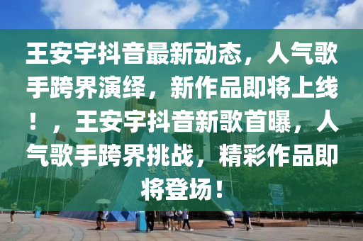 王安宇抖音最新動態(tài)，人氣歌手跨界演繹，新作品即將上線！，王安宇抖音新歌首曝，人氣歌手跨界挑戰(zhàn)，精彩作品即將登場！