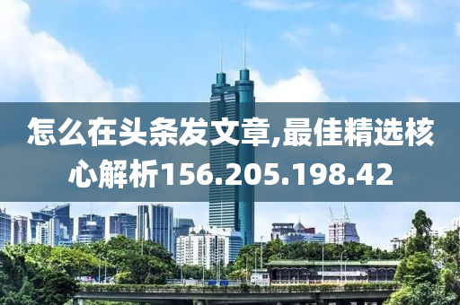 怎么在头条发文章,最佳精选核心解析156.205.198.42