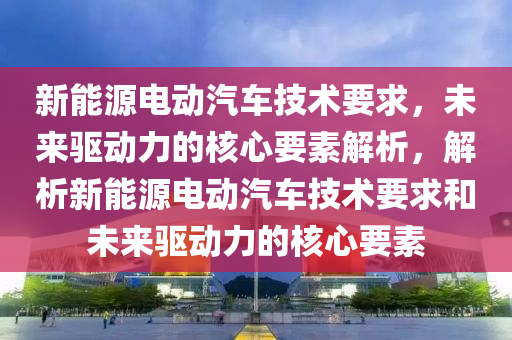 新能源電動汽車技術要求，未來驅動力的核心要素解析，解析新能源電動汽車技術要求和未來驅動力的核心要素