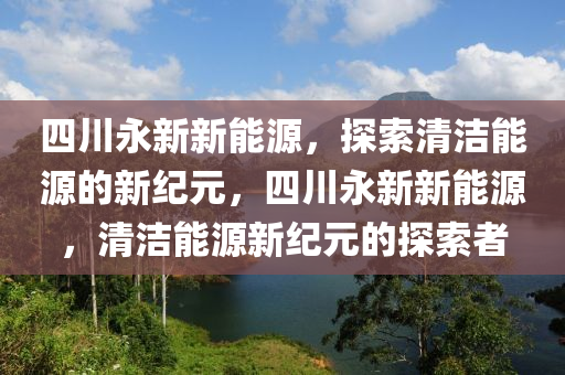 四川永新新能源，探索清潔能源的新紀(jì)元，四川永新新能源，清潔能源新紀(jì)元的探索者