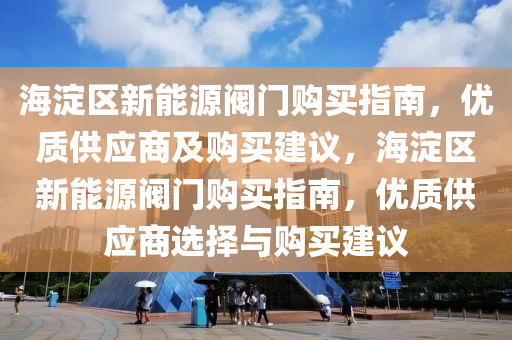 海淀区新能源阀门购买指南，优质供应商及购买建议，海淀区新能源阀门购买指南，优质供应商选择与购买建议