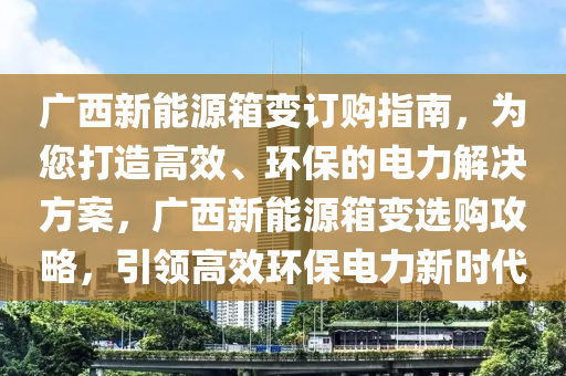 广西新能源箱变订购指南，为您打造高效、环保的电力解决方案，广西新能源箱变选购攻略，引领高效环保电力新时代