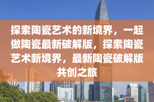 探索陶瓷艺术的新境界，一起做陶瓷最新破解版，探索陶瓷艺术新境界，最新陶瓷破解版共创之旅