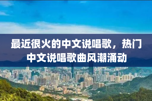 最近很火的中文說(shuō)唱歌，熱門(mén)中文說(shuō)唱歌曲風(fēng)潮涌動(dòng)