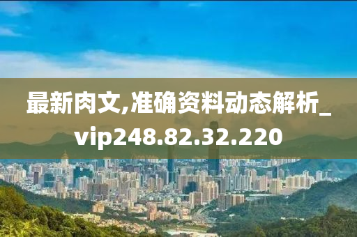 最新肉文,準(zhǔn)確資料動態(tài)解析_vip248.82.32.220