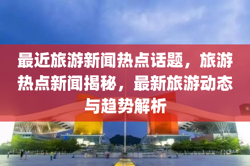 最近旅游新聞熱點話題，旅游熱點新聞揭秘，最新旅游動態(tài)與趨勢解析