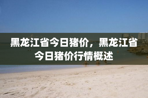 黑龙江省今日猪价，黑龙江省今日猪价行情概述