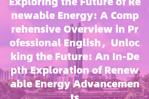 Exploring the Future of Renewable Energy: A Comprehensive Overview in Professional English，Unlocking the Future: An In-Depth Exploration of Renewable Energy Advancements