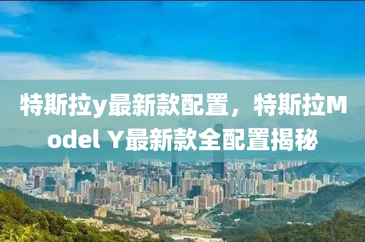 特斯拉y最新款配置，特斯拉Model Y最新款全配置揭秘