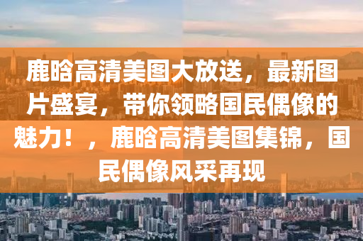 鹿晗高清美圖大放送，最新圖片盛宴，帶你領略國民偶像的魅力！，鹿晗高清美圖集錦，國民偶像風采再現(xiàn)