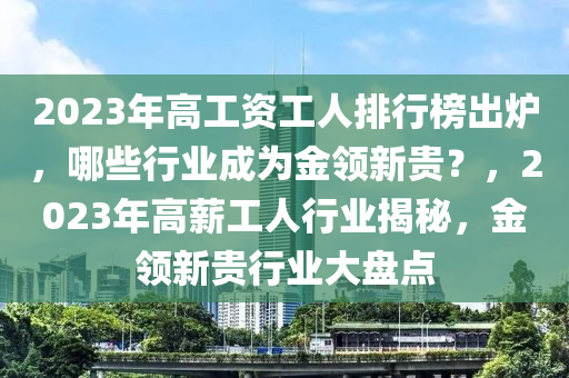 2023年高工資工人排行榜出爐，哪些行業(yè)成為金領(lǐng)新貴？，2023年高薪工人行業(yè)揭秘，金領(lǐng)新貴行業(yè)大盤點