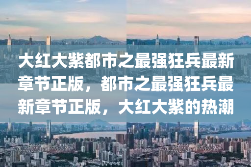 大紅大紫都市之最強狂兵最新章節(jié)正版，都市之最強狂兵最新章節(jié)正版，大紅大紫的熱潮