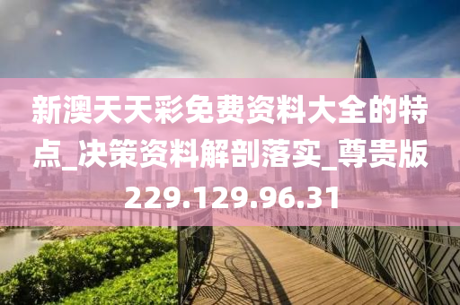 新澳天天彩免费资料大全的特点_决策资料解剖落实_尊贵版229.129.96.31