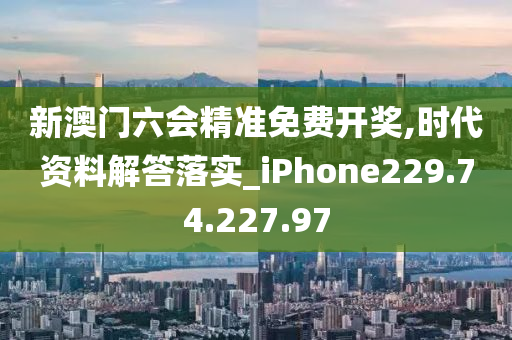 新澳門六會精準(zhǔn)免費(fèi)開獎,時代資料解答落實_iPhone229.74.227.97