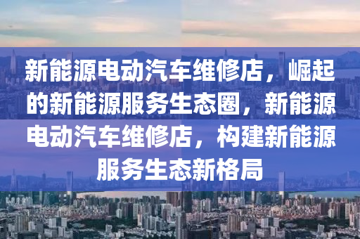 新能源電動汽車維修店，崛起的新能源服務(wù)生態(tài)圈，新能源電動汽車維修店，構(gòu)建新能源服務(wù)生態(tài)新格局