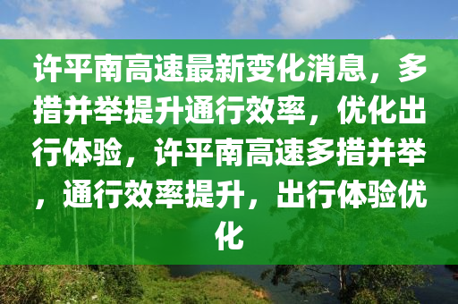 許平南高速最新變化消息，多措并舉提升通行效率，優(yōu)化出行體驗，許平南高速多措并舉，通行效率提升，出行體驗優(yōu)化