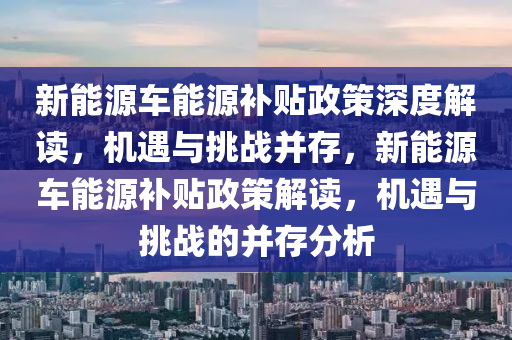 新能源車能源補貼政策深度解讀，機遇與挑戰(zhàn)并存，新能源車能源補貼政策解讀，機遇與挑戰(zhàn)的并存分析