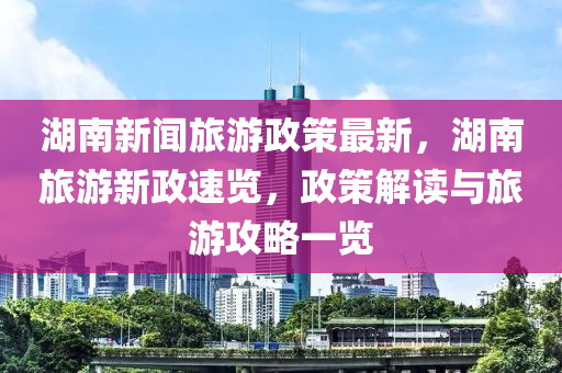 湖南新聞旅游政策最新，湖南旅游新政速覽，政策解讀與旅游攻略一覽