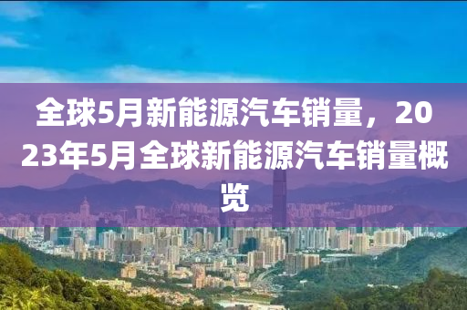 全球5月新能源汽車銷量，2023年5月全球新能源汽車銷量概覽