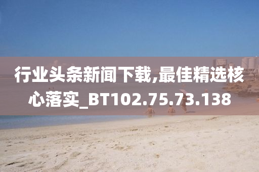 行業(yè)頭條新聞下載,最佳精選核心落實_BT102.75.73.138