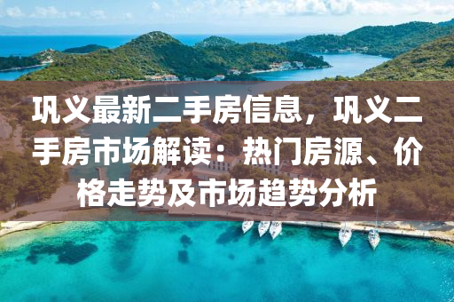 鞏義最新二手房信息，鞏義二手房市場解讀：熱門房源、價格走勢及市場趨勢分析