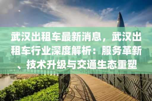 武漢出租車最新消息，武漢出租車行業(yè)深度解析：服務(wù)革新、技術(shù)升級與交通生態(tài)重塑