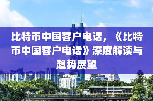 比特幣中國客戶電話，《比特幣中國客戶電話》深度解讀與趨勢展望